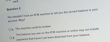 card
Question 2
You shouldn't trust an ATM machine to tell you the correct balance in your
account Why?
A The machine could be broken.
The balance you see on the ATM machine or online may not include
payments that haven't yet been deducted from your balance.
B.