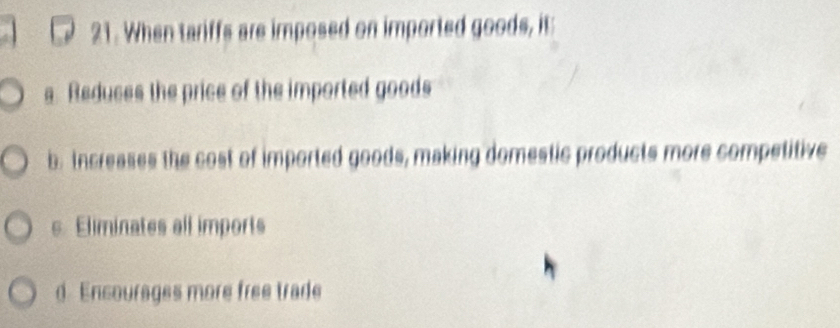 When tariffs are imposed on imported goods, it:
s. Reduces the price of the imported goods
b. Increases the cost of imported goods, making domestic products more competitive
s. Eliminates all imports
d. Encourages more free trade