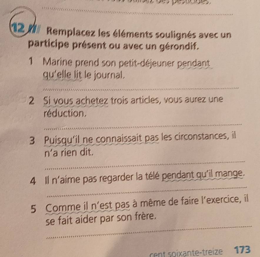 pesucnes 
_ 
_ 
12 1 Remplacez les éléments soulignés avec un 
participe présent ou avec un gérondif. 
1 Marine prend son petit-déjeuner pendant 
qu'elle lit le journal. 
_ 
_ 
2 Si vous achetez troís articles, vous aurez une 
réduction. 
_ 
_ 
3 Puisqu'il ne connaissait pas les circonstances, il 
_ 
n'a rien dit. 
_ 
4 Il n'aime pas regarder la télé pendant qu'il mange. 
5 Comme il n'est pas à même de faire l'exercice, il 
_ 
se fait aider par son frère. 
rent soixante-treize 173