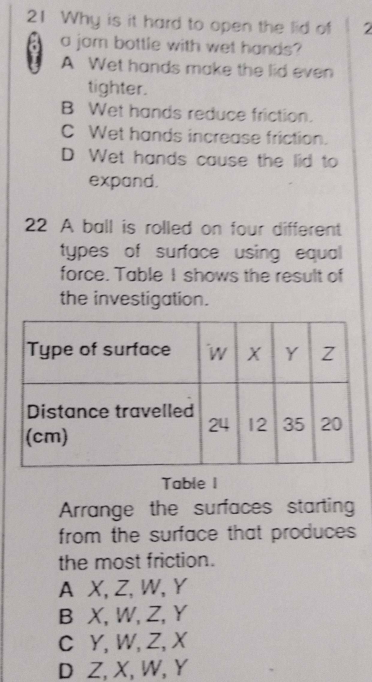 Why is it hard to open the lid of 2
a jam bottle with wet hands?
A Wet hands make the lid even
tighter.
B Wet hands reduce friction.
C Wet hands increase friction.
D Wet hands cause the lid to
expand.
22 A ball is rolled on four different
types of surface using equal
force. Table I shows the result of
the investigation.
Table I
Arrange the surfaces starting
from the surface that produces .
the most friction.
A X, Z, W, Y
B X, W, Z, Y
C Y, W, Z, X
D Z, X, W, Y