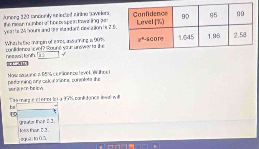 Among 320 randomly selected airline travelers,
the mean number of hours spent travelling per
year is 24 hours and the standard deviation is 2.9.
What is the margin of error, assuming a 90%
confidence level? Round your answer to the
nearest tenth. 0.3
COMPLETE
Now assume a 95% confidence level. Without
performing any calculations, complete the
sentence below.
The margin of error for a 95% confidence level will
be
D C
greater than 0.3.
less than 0.3.
equal to 0.3.