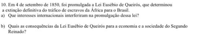 Em 4 de setembro de 1850, foi promulgada a Lei Eusébio de Queirós, que determinou 
a extinção definitiva do tráfico de escravos da África para o Brasil. 
a) Que interesses internacionais interferiram na promulgação dessa lei? 
b) Quais as consequências da Lei Eusébio de Queirós para a economia e a sociedade do Segundo 
Reinado?