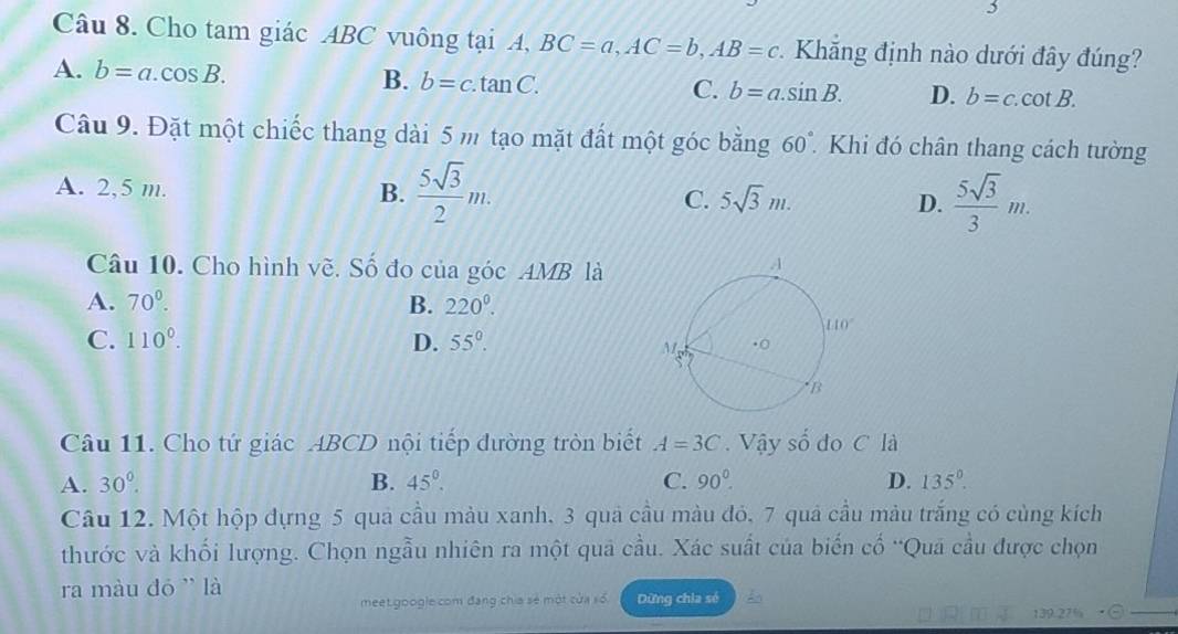 Cho tam giác ABC vuông tại A, BC=a,AC=b,AB=c. Khăng định nào dưới đây đúng?
A. b=a.cos B. B. b=c.tan C. C. b=a.sin B. D. b=c.cot B.
Câu 9. Đặt một chiếc thang dài 5 m tạo mặt đất một góc bằng 60°. Khi đó chân thang cách tường
A. 2,5 m. B.  5sqrt(3)/2 m. C. 5sqrt(3)m. D.  5sqrt(3)/3 m.
Câu 10. Cho hình về. Số đo của góc AMB là
A. 70^0. B. 220^0.
C. 110°. D. 55°.
Câu 11. Cho tứ giác ABCD nội tiếp đường tròn biết A=3C. Vậy shat o do C là
A. 30°. B. 45°. C. 90°. D. 135°.
Câu 12. Một hộp đựng 5 quả cầu màu xanh. 3 quả cầu màu đó, 7 quả cầu màu trắng có cùng kích
thước và khối lượng. Chọn ngẫu nhiên ra một quả cầu. Xác suất của biến cố “Qua cầu được chọn
ra màu đó ' là
meet.googie com đang chia sẻ một của số Dừng chia sé