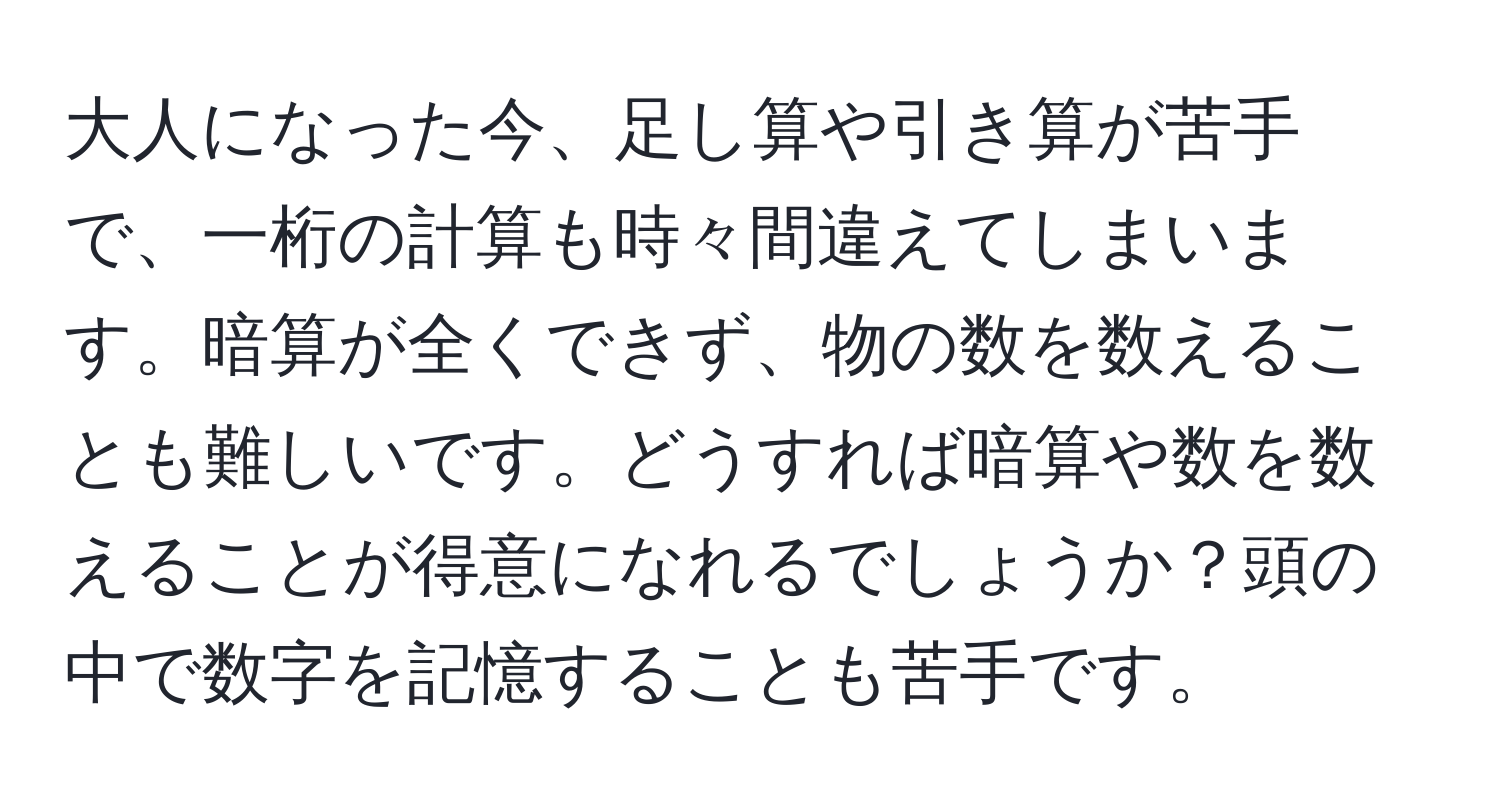 大人になった今、足し算や引き算が苦手で、一桁の計算も時々間違えてしまいます。暗算が全くできず、物の数を数えることも難しいです。どうすれば暗算や数を数えることが得意になれるでしょうか？頭の中で数字を記憶することも苦手です。