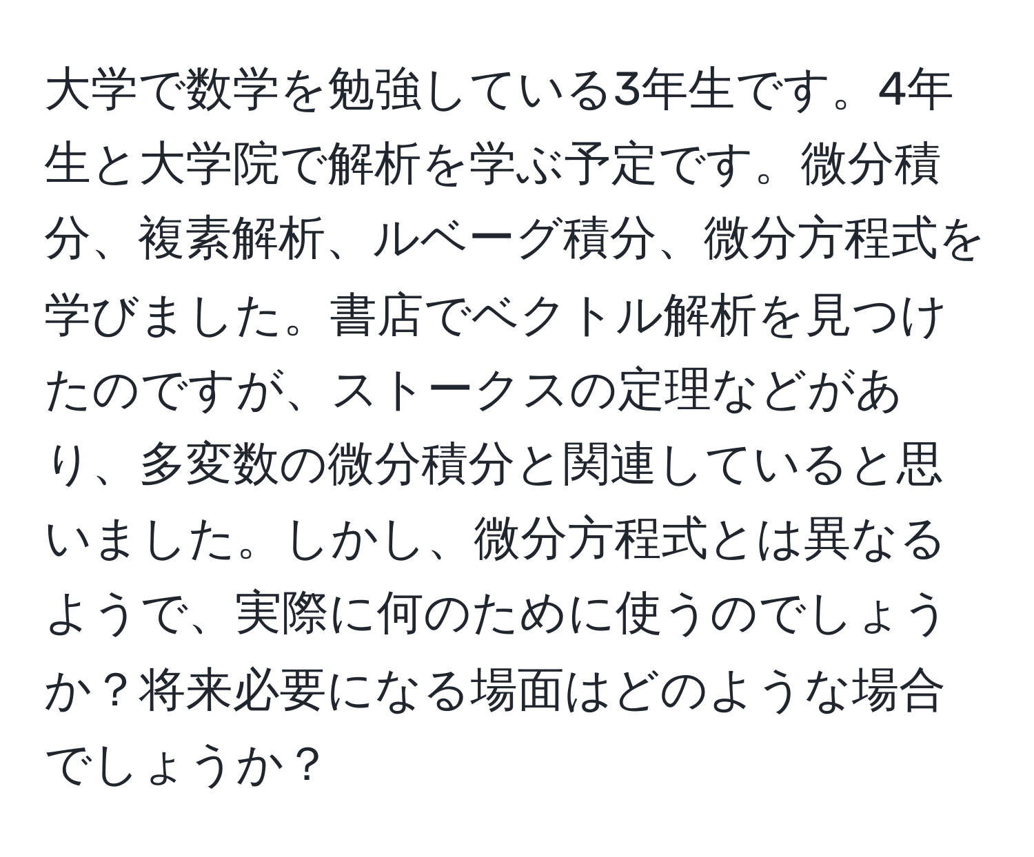 大学で数学を勉強している3年生です。4年生と大学院で解析を学ぶ予定です。微分積分、複素解析、ルベーグ積分、微分方程式を学びました。書店でベクトル解析を見つけたのですが、ストークスの定理などがあり、多変数の微分積分と関連していると思いました。しかし、微分方程式とは異なるようで、実際に何のために使うのでしょうか？将来必要になる場面はどのような場合でしょうか？