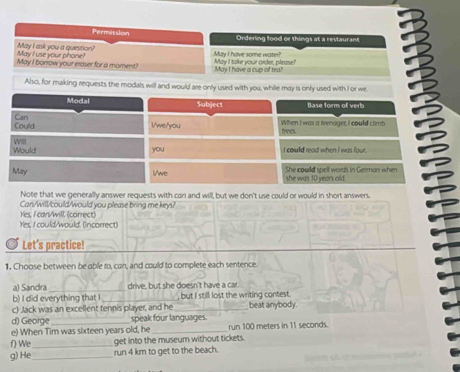 Permission Ordering food or things at a restaurant 
May I ask you a question? 
May I use your phone? May I have some water? 
May I borrow your eraser for a moment? May I take your order, please? 
May I have a cup of tea? 
Also, for making requests the modals will and would are only used with you, while may is only used with I or we 
Modal Subject Base form of verb 
Can 
Could l/we/you trees. When I was a teenager, I could climb 
WilI 
Would you I coulld read when I was four. 
May l/we She coulld spell words in German when 
she was 10 years old. 
Note that we generally answer requests with can and will, but we don't use could or would in short answers. 
Can/will/could/would you please bring me keys? 
Yes, I can/will, (correct) 
Yes, I could/would. (incorrect) 
Let's practice! 
1. Choose between be able to, can, and could to complete each sentence. 
a) Sandra_ drive, but she doesn't have a car. 
b) I did everything that I _ but I still lost the writing contest. 
c) Jack was an excellent tennis player, and he_ beat anybody. 
d) George speak four languages. 
e) When Tim was sixteen years old, he _run 100 meters in 11 seconds. 
f) We_ get into the museum without tickets. 
g) He_ run 4 km to get to the beach.
