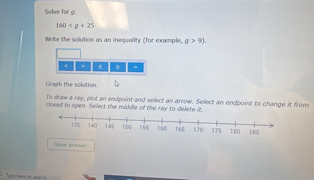 Solve for g.
160
Write the solution as an inequality (for example, g>9).
< > = 
Graph the solution. 
To draw a ray, plot an endpoint and select an arrow. Select an endpoint to change it from 
closed to open. Select the middle of the ray to delete it. 
Save answer 
Type here to search