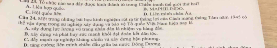 Cầu 23. Tổ chức nảo sau đây được hình thành từ trong Chiến tranh thế giới thứ hai?
A. Liên hợp quốc.
B. MAPHILINDO.
C. Hội quốc liên. D. Liên minh châu Âu.
Câu 24. Một trong những bài học kính nghiệm rút ra từ thắng lợi của Cách mạng tháng Tám năm 1945 có
thể vận dụng trong sự nghiệp xây dựng và bảo vệ Tổ quốc Việt Nam hiện nay là
A. xây dựng lực lượng vũ trang nhân dân là nhiệm vụ hàng đầu.
B. xây dựng và phát huy sức mạnh khối đại đoàn kết dân tộc.
C. đầy mạnh sự nghiệp kháng chiến và xây dựng hậu phương.
D. tăng cường liên minh chiến đấu giữa ba nước Đông Dương.