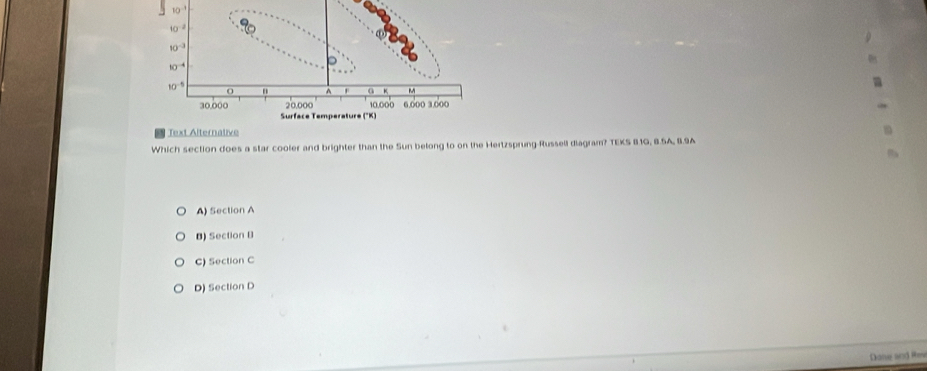 10^(-3)
10^(-2)
10^(-3)
10^(-4)
。
10^(-5) O
a ~
20,000 10.000 6.000 3.000
30,000 Surface Temperature ("K)
Text Alternative
Which section does a star cooler and brighter than the Sun belong to on the Hertzsprung-Russell diagram? TEKS 81G, 8.5A, 8.9A
A) Section A
B) Section B
C) Section C
D) Section D
Dane and Rei