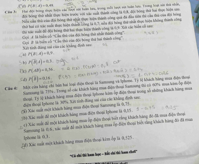 d) P(B|A)=0,48.
Câu 3: Hai đội bóng thực hiện các lượt sút luân lưu, trong mỗi lượt sút luân lưu. Trong loạt sút thứ nhất,
đội bóng thứ nhất thực hiện trước với xác suất thành công là 0,8, đội bóng thứ hai thực hiện sau.
Nếu cầu thủ của đội bóng thứ nhất thực hiện thành công quả đá đầu tiên thì cầu thủ của đội bóng
thứ hai có xác suất thực hiện thành công là 0,7; nếu đội bóng thứ nhất thực hiện không thành công
thì xác suất để đội bóng thứ hai thực hiện thành công là 0,9. Xét các biển cố sau:
Gọi A là biển cổ “Cầu thủ của đội bóng thứ nhất thành công”.
Gọi B là biến cổ “Cầu thủ của đội bóng thứ hai thành công”.
Xét tính đúng sai của các khẳng định sau:
a) P(B|A)=0,9.
b) P(overline B|A)=0,3.
Dc) P(AB)=0,56.
d) P(overline B)=0,16.
Câu 4: Một cửa hàng chỉ bán hai loại điện thoại là Samsung và Iphone. Tỷ lệ khách hàng mua điện thoại
Samsung là 75% . Trong số các khách hàng mua diện thoại Samsung thì có 60% mua kèm ốp điện
thoại. Tỷ lệ khách hàng mua điện thoại Iphone kèm ốp điện thoại trong số những khách hàng mua
điện thoại Iphone là 30%. Xét tính đúng sai của các khẳng định sau:
a) Xác suất một khách hàng mua điện thoại Samsung là 0,75.
Sb) Xác suất đề một khách hàng mua điện thoại Iphone là 0,15 .
c) Xác suất đề một khách hàng mua ốp điện thoại biết rằng khách hàng đó đã mua điện thoại
Samsung là 0,6, xác suất để một khách hàng mua ốp điện thoại biết rằng khách hàng đó đã mua
Iphone là 0,3.
d) Xác suất một khách hàng mua điện thoại kèm ốp là 0,525 .
"Có chí thì ham học - Bất chí thì ham chơi”
A”