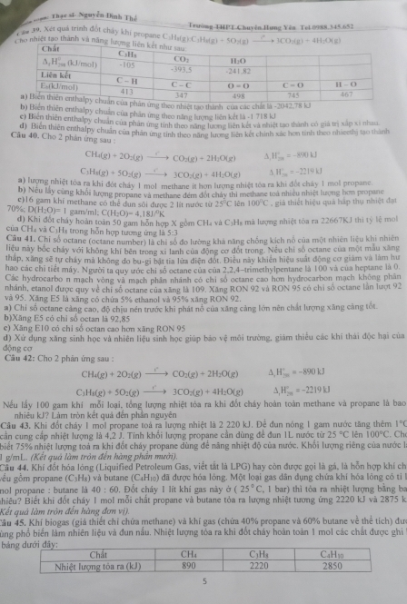 ạn: Thạc sĩ Nguyễn Đình Thế
Trường-THPT Chuyên Hưng Yên Tel 0988.345.652
Căn 39. Xét quá trình đốt chảy khí propane C:Ha(g):C:Ha(g) + 
nhiệt tạo thành và nă
thành của các
b) Biến thiên enthalpy chuẩn của phần ứng theo năng lượng liên kết là -1 718 kJ
c) Biến thiên enthalpy chuân của phản ứng tinh theo năng lương liên kết và nhiệt tao thành có giả trị xấp xỉ nhau
Câu 40. Cho 2 phản ứng sau d) Biên thiên enthalpy chuẩn của phân ứng tính theo năng lương liên kết chính xác hơn tinh theo nhieethị tạo thành
CH_4(g)+2O_2(g)to CO_2(g)+2H_2O(g) A, W_ce'=-890kJ
C_3H_8(g)+5O_2(g)to 3COO_23CO_2(g)+4H_2O(g) A W_(20)°=-2219kJ
a) lượng nhiệt tóa ra khi đột chảy 1 mol methane it hơn lượng nhiệt tòa ra khi đột chây 1 mol propanc.
b) Nếu lấy cùng khỏi lượng propane và methane đém đốt chây thi methane toà nhiều nhiệt lượng hơn propane
c)16 gam khí methane có thể dun sôi được 2 lít nước từ 25°C
70% : D(H_2O)=1 gam/ml; C(H_2O)=4.18J/^circ K lên 100°C , giả thiết hiệu quả háp thụ nhiệt đạt
d) Khi đối chúy hoán toàn 50 gam hôn hợp X gồm CH₄ và C₃Hs mà lượng nhiệt tòa ra 22667KJ thi tý lệ mot
Của CH4 và C₃Hạ trong hỗn hợp tương ứng là 5:3
Câu 41. Chí số octane (octane number) là chỉ số đo lường khá năng chống kích nổ của một nhiên liệu khi nhiên
liệu này bốc chảy với không khí bên trong xỉ lanh của động cơ đốt trong. Nếu chỉ số octane của một mẫu xăng
tháp, xãng sẽ tự chây mả không do bu-gi bật tia lửa điện đót. Điều này khiên hiệu suất động cơ giám và lâm hư
hao các chỉ tiết máy. Người ta quy ước chi số octane của của 2,2,4-trimethylpentane là 100 và của heptane là 0.
Các hydrocarbo n mạch vòng và mạch phân nhánh có chi số octane cao hơn hydrocarbon mạch không phân
nhánh, etanol được quy về chi số octane của xãng là 109, Xăng RON 92 và RON 95 có chi số octane lần lượt 92
và 95. Xăng E5 là xãng có chứa 5% ethanol và 95% xăng RON 92.
a) Chỉ số octane cảng cao, độ chịu nền trước khi phát nổ của xãng cảng lớn nên chất lượng xăng cảng tốt
b)Xăng E5 có chỉ số octan là 92,85
c) Xăng E10 có chỉ số octan cao hơn xãng RON 95
d) Xử dụng xăng sinh học và nhiên liệu sinh học giúp bảo vệ môi trường, giám thiểu các khí thái độc hại của
động cơ
Cầu 42: Cho 2 phản ứng sau :
CH_4(g)+2O_2(g)to CO_2(g)+2H_2O(g) A, H_(20)°=-890kJ
C_3H_8(g)+5O_2(g)to 3CO_2(g)+4H_2O(g) A, H_(20)°=-2219kJ
Nếu lấy 100 gam khí mỗi loại, tổng lượng nhiệt tỏa ra khi đốt cháy hoàn toàn methane và propane là bao
nhiêu kJ? Làm tròn kết quả đến phần nguyên
Câu 43. Khi đốt chảy 1 mol propane toà ra lượng nhiệt là 2 220 kJ. Đệ đun nóng 1 gam nước tăng thêm 1°C
cần cung cấp nhiệt lượng là 4,2 J. Tinh khối lượng propane cần dùng để đun 1L nước từ 25°C lên 100°C.Ch
biết 75% nhiệt lượng toả ra khi đốt cháy propane dùng để năng nhiệt độ của nước. Khối lượng riêng của nước l
1 g/mL. (Kết quả làm tròn đến hàng phần mười).
Cầu 44. Khí đốt hóa lóng (Liquified Petroleum Gas, viết tắt là LPG) hay còn được gọi là gá, là hỗn hợp khí ch
gêu gồm propane (C_3H_8) và butane (C₄H₁₀) đã được hóa lỏng. Một loại gas dân dụng chứa khí hóa lỏng có tiỉ 1
nol propane : butane là 40:60 0, Đốt chây 1 lít khi gas này o(25°C (, 1 bar) thì tỏa ra nhiệt lượng bằng ba
Biêu? Biết khi đốt cháy 1 mol mỗi chất propane và butane tỏa ra lượng nhiệt tượng ứng 2220 kJ và 2875 k
Kết quả làm tròn đến hàng đơn vị).
Câu 45. Khí biogas (giả thiết chỉ chứa methane) và khí gas (chứa 40% propane và 60% butane về thể tích) đư
pùng phổ biển làm nhiên liệu và đun nầu. Nhiệt lượng tỏa ra khi đốt cháy hoàn toàn 1 mol các chất được ghi
bả
5
