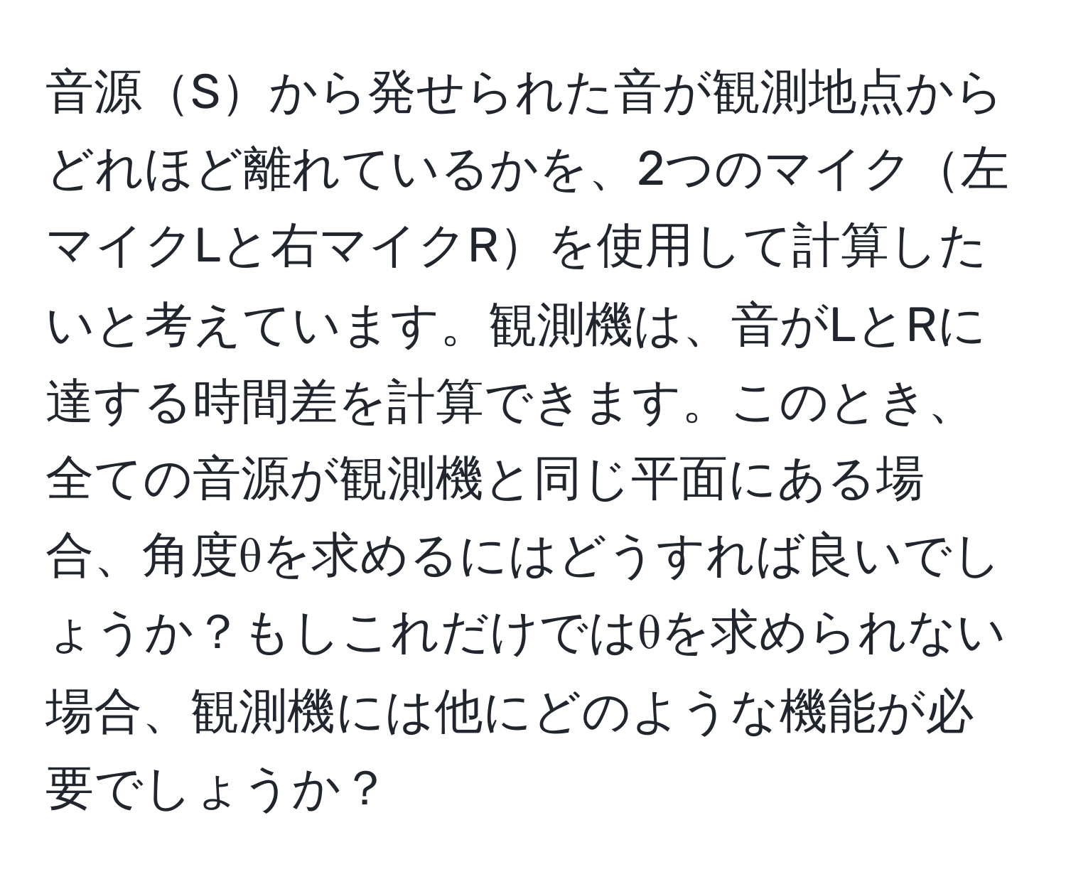 音源Sから発せられた音が観測地点からどれほど離れているかを、2つのマイク左マイクLと右マイクRを使用して計算したいと考えています。観測機は、音がLとRに達する時間差を計算できます。このとき、全ての音源が観測機と同じ平面にある場合、角度θを求めるにはどうすれば良いでしょうか？もしこれだけではθを求められない場合、観測機には他にどのような機能が必要でしょうか？