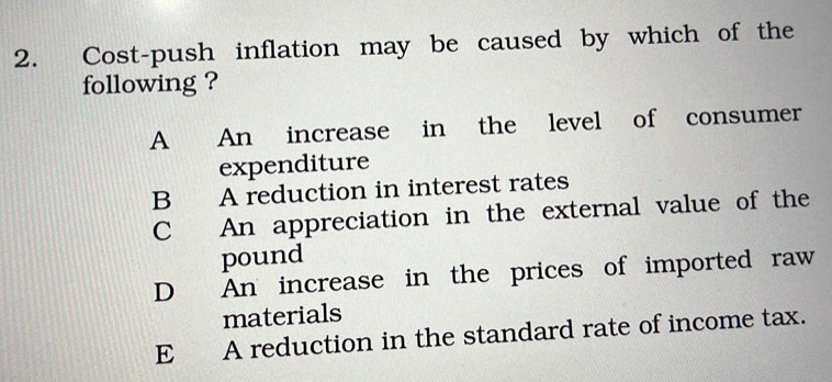 Cost-push inflation may be caused by which of the
following ?
A An increase in the level of consumer
expenditure
B A reduction in interest rates
C An appreciation in the external value of the
pound
D An increase in the prices of imported raw
materials
E A reduction in the standard rate of income tax.