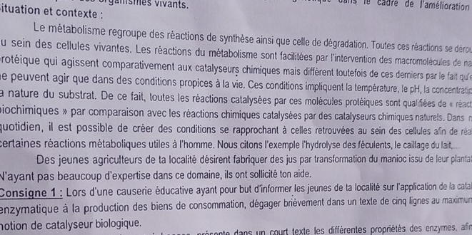 ganis mes vivants. 
s le cadre de l'amélioration 
ituation et contexte : 
Le métabolisme regroupe des réactions de synthèse ainsi que celle de dégradation. Toutes ces réactions se dérou 
du sein des cellules vivantes. Les réactions du métabolisme sont facilitées par l'intervention des macromolécules de na 
protéique qui agissent comparativement aux catalyseurs chimiques mais diffèrent toutefois de ces derniers par le fait qu' 
ue peuvent agir que dans des conditions propices à la vie. Ces conditions impliquent la température, le pH, la concentration 
la nature du substrat. De ce fait, toutes les réactions catalysées par ces molécules protéiques sont qualifiées de « réact 
piochimiques » par comparaison avec les réactions chimiques catalysées par des catalyseurs chimiques naturels. Dans 
quotidien, il est possible de créer des conditions se rapprochant à celles retrouvées au sein des cellules afin de réa 
certaines réactions métaboliques utiles à l'homme. Nous citons l'exemple l'hydrolyse des féculents, le caillage du lait,. 
Des jeunes agriculteurs de ta localité désirent fabriquer des jus par transformation du manioc issu de leur plantat 
N'ayant pas beaucoup d'expertise dans ce domaine, ils ont sollicité ton aide. 
Consigne 1 : Lors d'une causerie éducative ayant pour but d'informer les jeunes de la localité sur l'application de la cata 
enzymatique à la production des biens de consommation, dégager brièvement dans un texte de cinq lignes au maximun 
notion de catalyseur biologique. 
nte dans un court texte les différentes propriétés des enzymes, afin