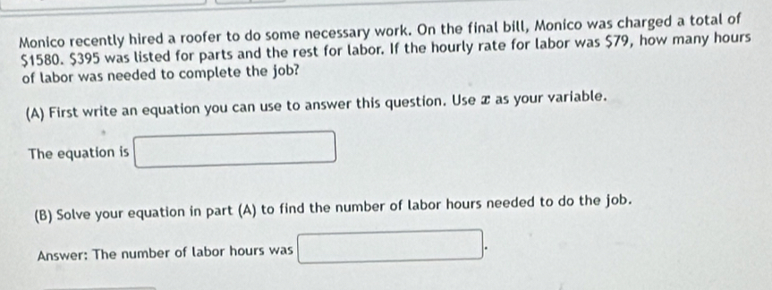 Monico recently hired a roofer to do some necessary work. On the final bill, Monico was charged a total of
$1580. $395 was listed for parts and the rest for labor. If the hourly rate for labor was $79, how many hours
of labor was needed to complete the job? 
(A) First write an equation you can use to answer this question. Use æ as your variable. 
The equation is 
(B) Solve your equation in part (A) to find the number of labor hours needed to do the job. 
Answer: The number of labor hours was