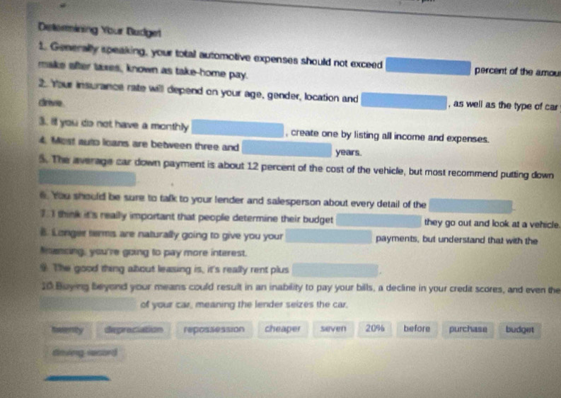 Determining Your Budget
1. Generally speaking, your total automotive expenses should not exceed percent of the amou
make after taxes, known as take-home pay.
2. Your insurance rate will depend on your age, gender, location and , as well as the type of car
drivie
3. It you do not have a monthily , create one by listing all income and expenses.
4. Most auto loans are between three and years.
5. The average car down payment is about 12 percent of the cost of the vehicle, but most recommend putting down
6. You should be sure to talk to your lender and salesperson about every detail of the
I think it's really important that people determine their budget they go out and look at a vehicle.
B. Longer terms are naturally going to give you your payments, but understand that with the
Mumsing, you're going to pay more interest.
The good thing about leasing is, it's really rent plus
10 Boying beyond your means could result in an inability to pay your bills, a decline in your credit scores, and even the
of your car, meaning the lender seizes the car.
Iesenity depraciation repossession cheaper seven 20% before purchase budget
dming record