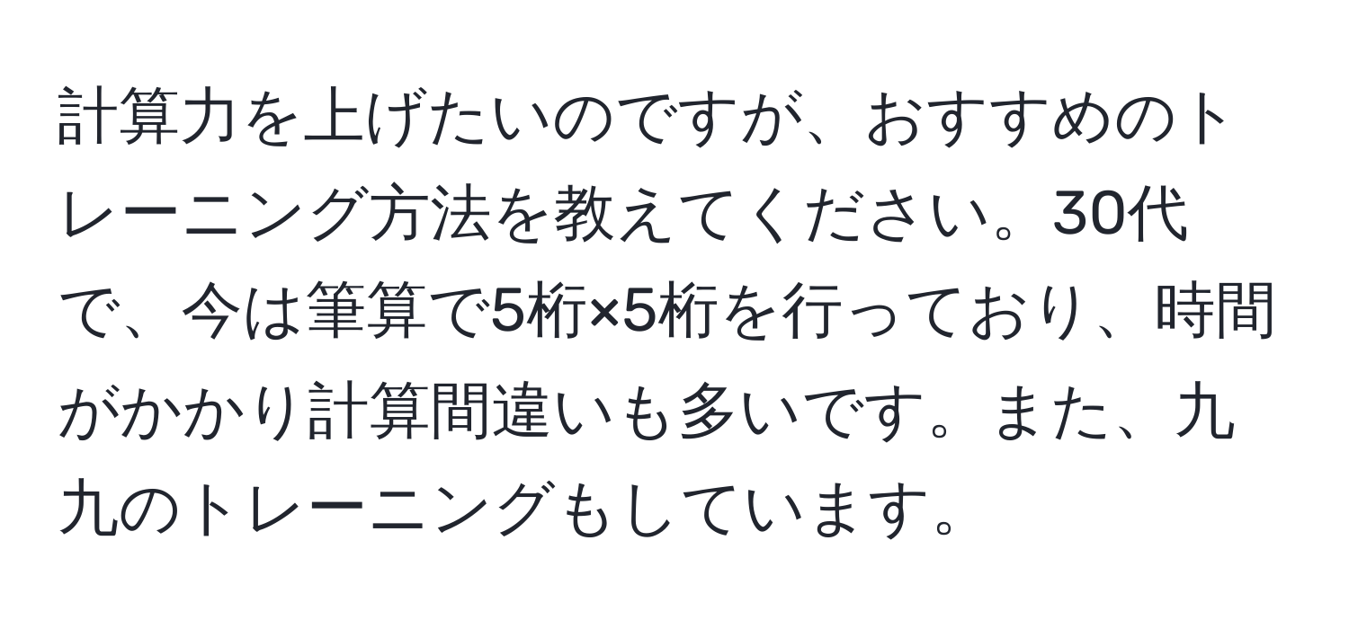 計算力を上げたいのですが、おすすめのトレーニング方法を教えてください。30代で、今は筆算で5桁×5桁を行っており、時間がかかり計算間違いも多いです。また、九九のトレーニングもしています。