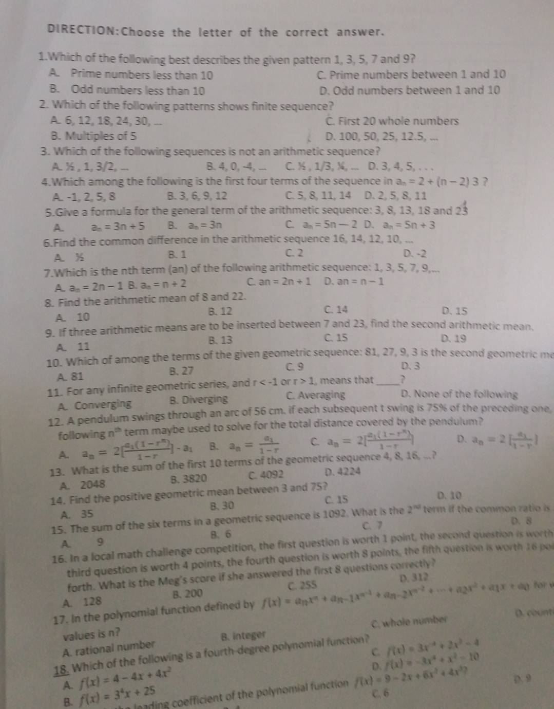 the letter of the correct answer.
1.Which of the following best describes the given pattern 1, 3, 5, 7 and 9?
A. Prime numbers less than 10 C. Prime numbers between 1 and 10
B. Odd numbers less than 10 D. Odd numbers between 1 and 10
2. Which of the following patterns shows finite sequence?
A. 6, 12, 18, 24, 30, ... C. First 20 whole numbers
B. Multiples of 5 D. 100, 50, 25, 12.5, ...
3. Which of the following sequences is not an arithmetic sequence?
A. ½ , 1, 3/2, ... B. 4, 0, -4, ... C. ½ , 1/3, ¾, ... D. 3, 4, 5, . . .
4.Which among the following is the first four terms of the sequence in a_n=2+(n-2)3
A. -1, 2, 5, 8 B. 3, 6, 9, 12 C. 5, 8, 11, 14 D. 2, 5, 8, 11
5.Give a formula for the general term of the arithmetic sequence: 3, 8, 13, 18 and 23
A. a_n=3n+5 B. a_n=3n C. a_n=5n-2 D. a_n=5n+3
6.Find the common difference in the arithmetic sequence 16, 14, 12, 10, ...
A.% B. 1 C. 2 D. -2
7.Which is the nth term (an) of the following arithmetic sequence: 1, 3, 5, 7, 9,...
A. a_n=2n-1 B. a_n=n+2 C. an=2n+1 D. an=n-1
8. Find the arithmetic mean of 8 and 22.
A. 10 B. 12 C. 14 D. 15
9. If three arithmetic means are to be inserted between 7 and 23, find the second arithmetic mean.
B. 13 C. 15 D. 19
A. 11
10. Which of among the terms of the given geometric sequence: 81, 27, 9, 3 is the second geometric me
A. 81 B. 27
C. 9 D. 3
11. For any infinite geometric series, and r or r>1 , means that _?
A. Converging B. Diverging
C. Averaging D. None of the following
12. A pendulum swings through an arc of 56 cm. if each subsequent t swing is 75% of the preceding one
following n^(th) term maybe used to solve for the total distance covered by the pendulum?
A. a_n=2[frac a_1(1-r^n)1-r]-a_1 B. a_n=frac a_11-r C. a_n=2[frac a_1(1-r^n)1-r] D. a_n=2[frac a_11-r]
13. What is the sum of the first 10 terms of the geometric sequence 4, 8, 16, ...?
A. 2048 B. 3820 C. 4092 D. 4224
14. Find the positive geometric mean between 3 and 75?
C. 15 D. 10
A. 35 B. 30
15. The sum of the six terms in a geometric sequence is 1092. What is the 2^(nd) term if the common ratio is 
C. 7 D. 8
B. 6
A. 9
16. In a local math challenge competition, the first question is worth 1 point, the second question is worth
third question is worth 4 points, the fourth question is worth 8 points, the fifth question is worth 16 poi
forth. What is the Meg's score if she answered the first 8 questions correctly?
D. 312
B. 200 for 
A. 128
17. In the polynomial function defined by f(x)=a_nx^n+a_n-1x^(n-1)+a_n-2x^(n-2)+·s +a_2x^2+a_1x+a_0 C. 255
D. count
values is n?
A. rational number B. integer C. whole number
f(x)=3x^(-4)+2x^2-4
C. f(x)=-3x^2+x^2-10
18. Which of the following is a fourth-degree polynomial function?
f(x)=4-4x+4x^2
D.
A. f(x)=3^4x+25 n leading coefficient of the polynomial function f(x)=9-2x+6x^2+4x^3? D. 9
C.6
B.