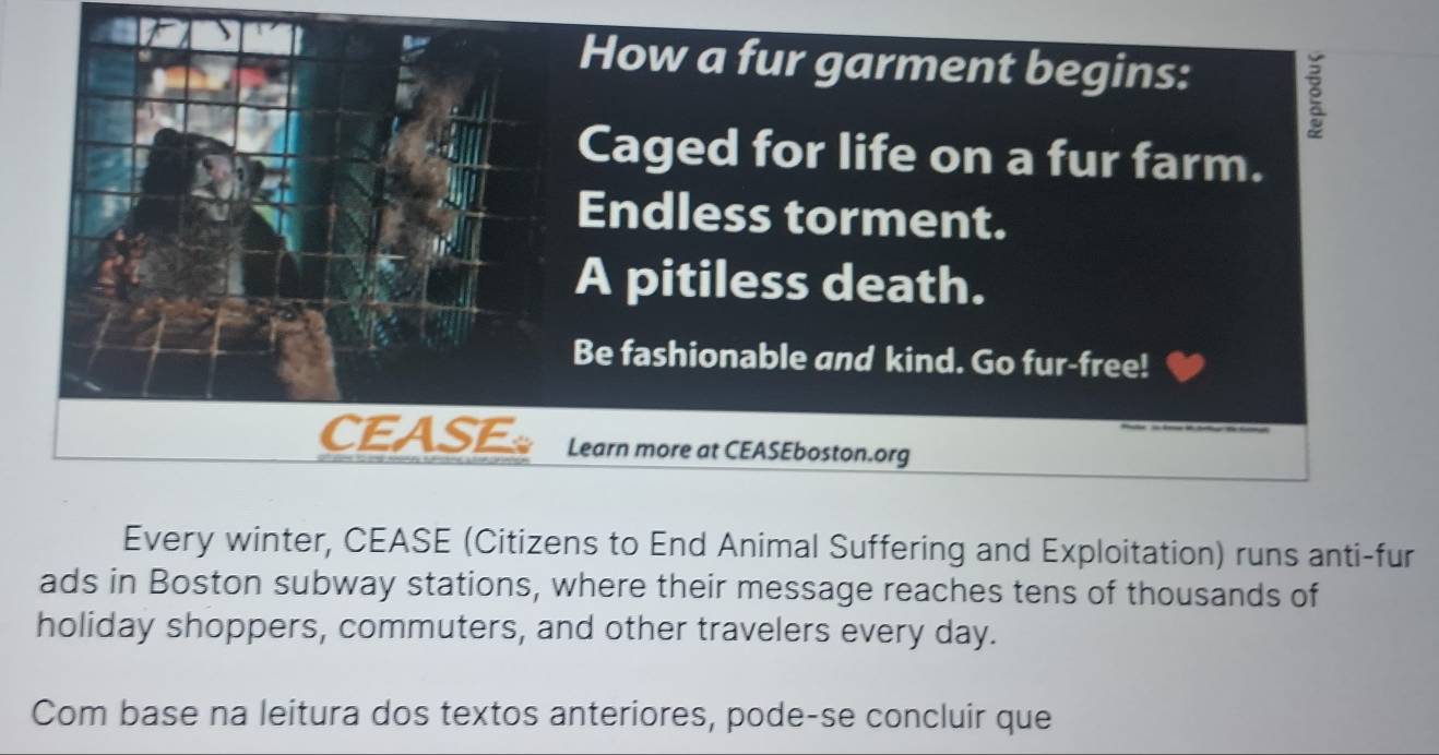 How a fur garment begins: 
Caged for life on a fur farm. 
Endless torment. 
A pitiless death. 
Be fashionable and kind. Go fur-free! 
CEASE Learn more at CEASEboston.org 
Every winter, CEASE (Citizens to End Animal Suffering and Exploitation) runs anti-fur 
ads in Boston subway stations, where their message reaches tens of thousands of 
holiday shoppers, commuters, and other travelers every day. 
Com base na leitura dos textos anteriores, pode-se concluir que