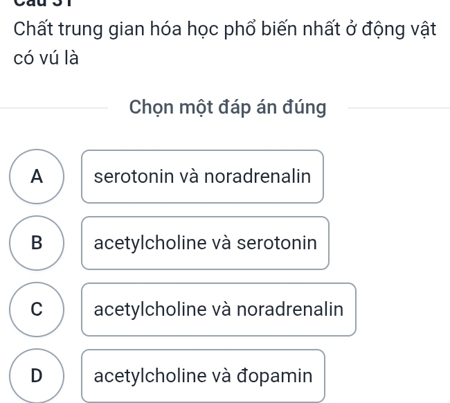 Chất trung gian hóa học phổ biến nhất ở động vật
có vú là
Chọn một đáp án đúng
A serotonin và noradrenalin
B acetylcholine và serotonin
C acetylcholine và noradrenalin
D acetylcholine và đopamin