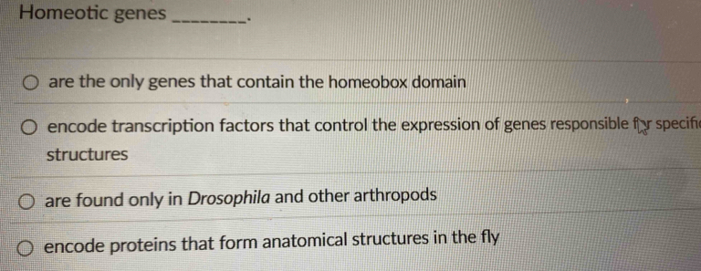 Homeotic genes _.
are the only genes that contain the homeobox domain
encode transcription factors that control the expression of genes responsible fr specife
structures
are found only in Drosophila and other arthropods
encode proteins that form anatomical structures in the fly