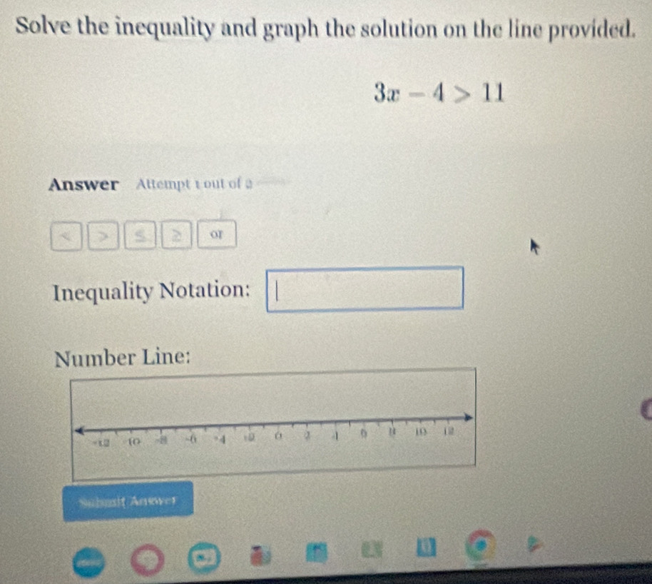 Solve the inequality and graph the solution on the line provided.
3x-4>11
Answer Attempt t out of 
S > or 
Inequality Notation: 
Number Line: 
Submt Anwwer