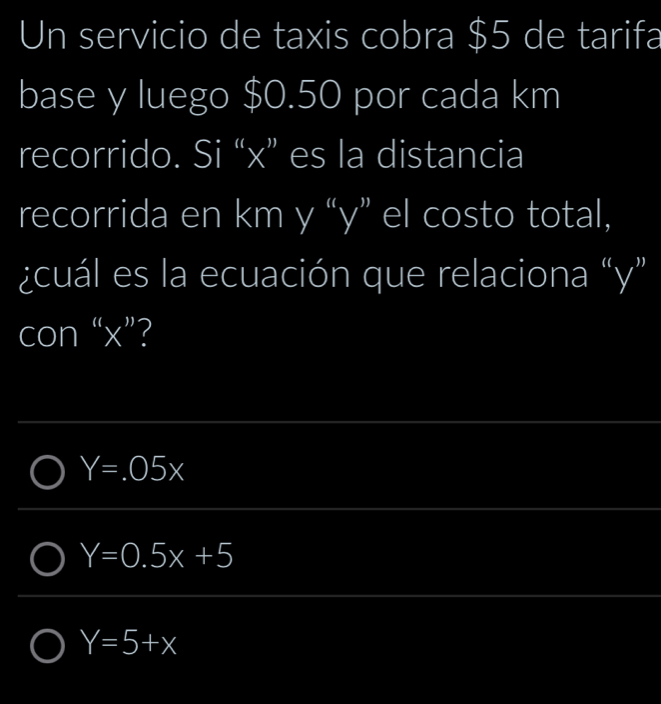 Un servicio de taxis cobra $5 de tarifa
base y luego $0.50 por cada km
recorrido. Si “ x ” es la distancia
recorrida en km y “ y ” el costo total,
¿cuál es la ecuación que relaciona “ y ”
con “ x ”?
Y=.05x
Y=0.5x+5
Y=5+x