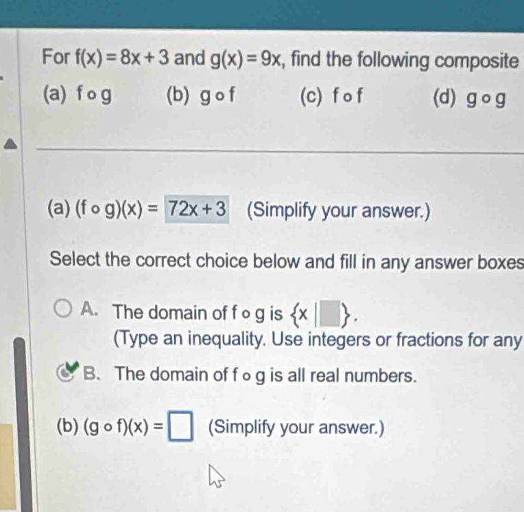 For f(x)=8x+3 and g(x)=9x , find the following composite
(a) f o g (b) g o f (c) f o f (d) gcirc g
(a) (fcirc g)(x)=72x+3 (Simplify your answer.)
Select the correct choice below and fill in any answer boxes
A. The domain of f o g is  x|□ . 
(Type an inequality. Use integers or fractions for any
B. The domain of f○g is all real numbers.
(b) (gcirc f)(x)=□ (Simplify your answer.)