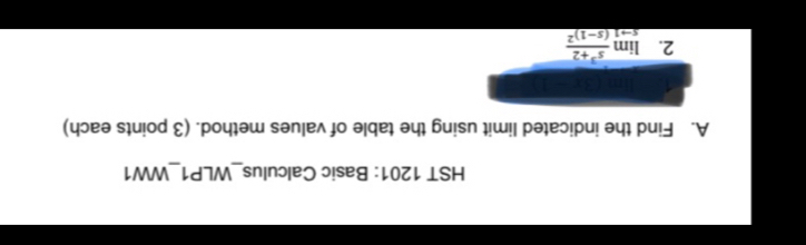 HST 1201: Basic Calculus_WLP1_WW1 
A. Find the indicated limit using the table of values method. (3 points each) 
1. limlimits (3x-1)
2. limlimits _sto 1frac s^3+2(s-1)^2
