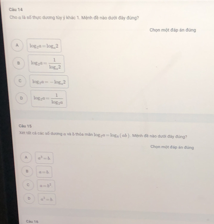 Cho a là số thực dương tùy ý khác 1. Mệnh đề nào dưới đây đúng?
Chọn một đáp án đúng
A log _2a=log _a2
B log _2a=frac 1log _a2
C log _2a=-log _a2
D log _2a=frac 1log _2a
Câu 15
Xét tất cả các số dương a và 6 thỏa mãn log _2a=log _8(ab). Mệnh đề nào dưới đây đúng?
Chọn một đáp ản đúng
A a^3=b.
B a=b. 
C a=b^2.
D a^2=b
Câu 16