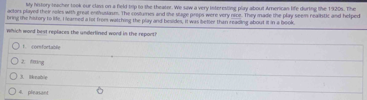 My history teacher took our class on a field trip to the theater. We saw a very interesting play about American life during the 1920s. The
actors played their roles with great enthusiasm. The costumes and the stage props were very nice. They made the play seem realistic and helped
bring the history to life. I learned a lot from watching the play and besides, it was better than reading about it in a book.
Which word best replaces the underlined word in the report?
1. comfortable
2; fitting
3、 likeable
4. pleasant