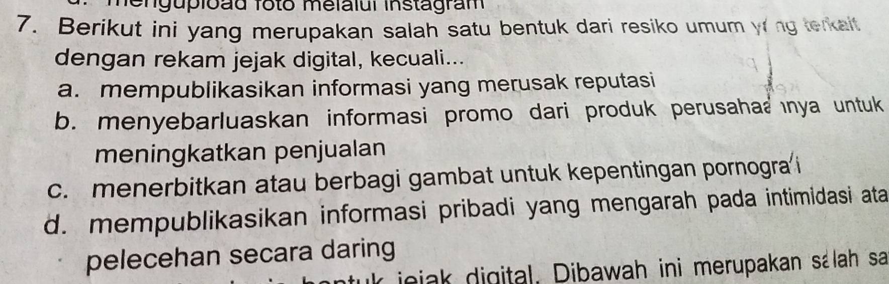 hengupioãd foto melalui instagram
7. Berikut ini yang merupakan salah satu bentuk dari resiko umum yrng terkait
dengan rekam jejak digital, kecuali...
a. mempublikasikan informasi yang merusak reputasi
b. menyebarluaskan informasi promo dari produk perusaha@ ınya untuk
meningkatkan penjualan
c. menerbitkan atau berbagi gambat untuk kepentingan pornogra i
d. mempublikasikan informasi pribadi yang mengarah pada intimidasi ata
pelecehan secara daring
k jojak digital. Dibawah ini merupakan sálah sa