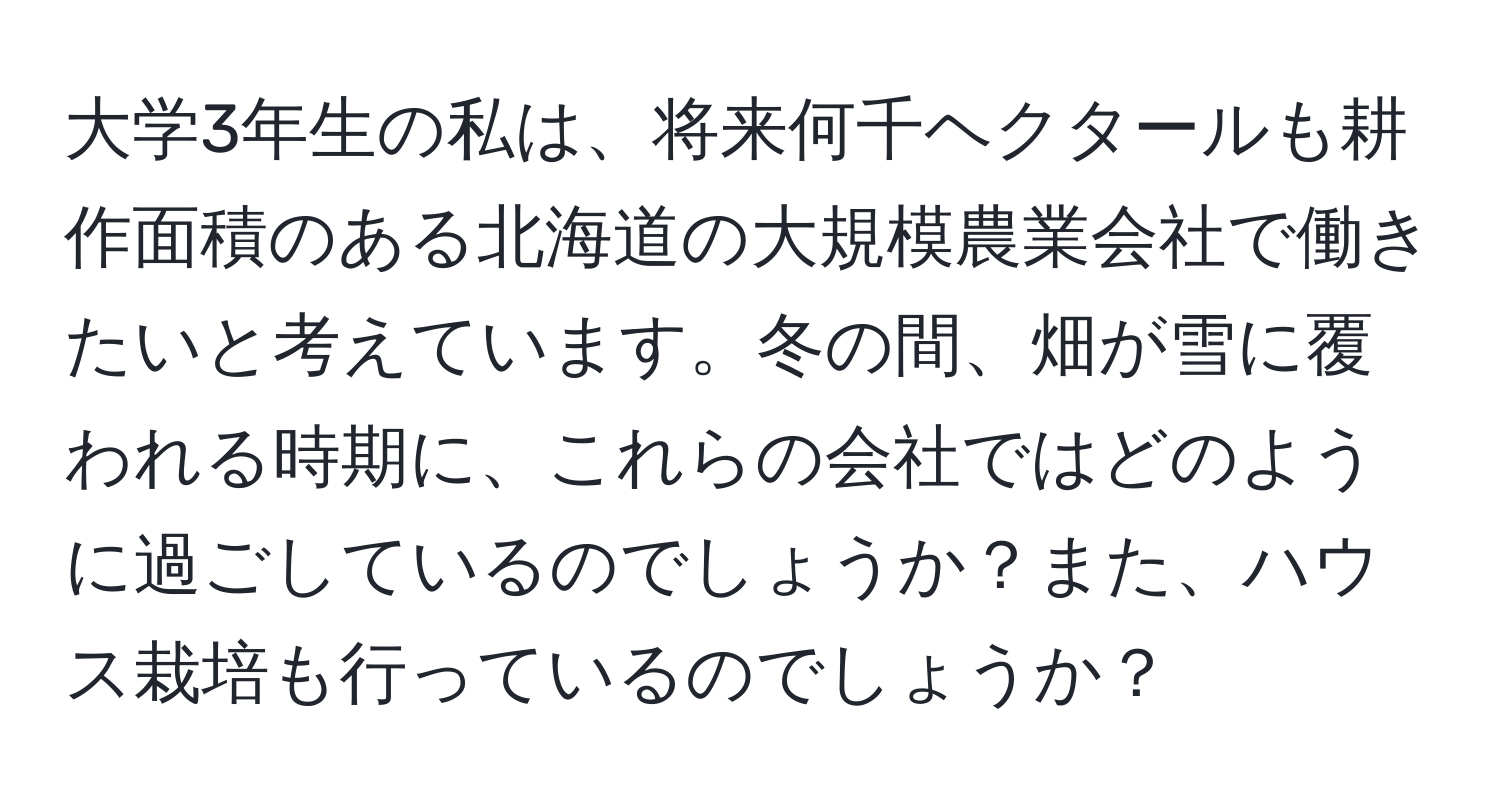 大学3年生の私は、将来何千ヘクタールも耕作面積のある北海道の大規模農業会社で働きたいと考えています。冬の間、畑が雪に覆われる時期に、これらの会社ではどのように過ごしているのでしょうか？また、ハウス栽培も行っているのでしょうか？