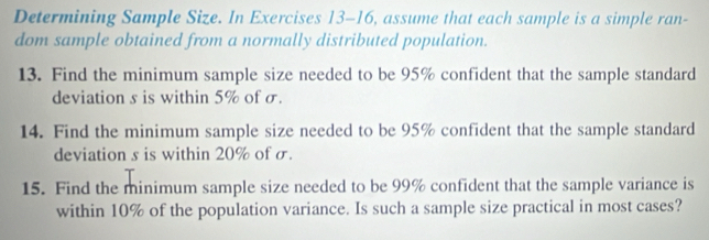 Determining Sample Size. In Exercises 13-16, assume that each sample is a simple ran- 
dom sample obtained from a normally distributed population. 
13. Find the minimum sample size needed to be 95% confident that the sample standard 
deviation s is within 5% of σ. 
14. Find the minimum sample size needed to be 95% confident that the sample standard 
deviation s is within 20% of σ. 
15. Find the minimum sample size needed to be 99% confident that the sample variance is 
within 10% of the population variance. Is such a sample size practical in most cases?