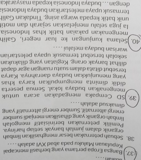 adatan .. . . 
37.) Bangsa Eropa pertama yang berhasil mencapai 
Kepulauan Maluku pada abad XVI adalah . . . . 
38. Sebuah peternakan besar menghasilkan limbah 
organik dalam jumlah banyak setiap harinya. 
Pemilik peternakan berinisiatif mengolah 
limbah organik yang dihasilkan menjadi sumber 
energi alternatif. Sumber energi alternatif yang 
dimaksud adalah . . . . 
39. )SD Cempaka mengadakan acara untuk 
mengenalkan budaya lokal. Semua peserta 
didik diminta mengumpulkan karya khas 
yang menunjukkan budaya daerahnya. Karya 
tersebut ditata dalam suatu ruangan agar dapat 
dilihat banyak orang. Kegiatan yang dilakukan 
sekolah tersebut termasuk upaya pelestarian 
warisan budaya melalui . . . . 
40. )Selama kunjungan ke luar negeri, Galih 
mengenakan pakaian batik khas Indonesia 
Ia juga selalu menjelaskan sejarah dan motit 
unik batik kepada warga asing. Tindakan Galih 
termasuk upaya melestarikan budaya Indonesia 
dengan . . . budaya Indonesia kepada masyaraka