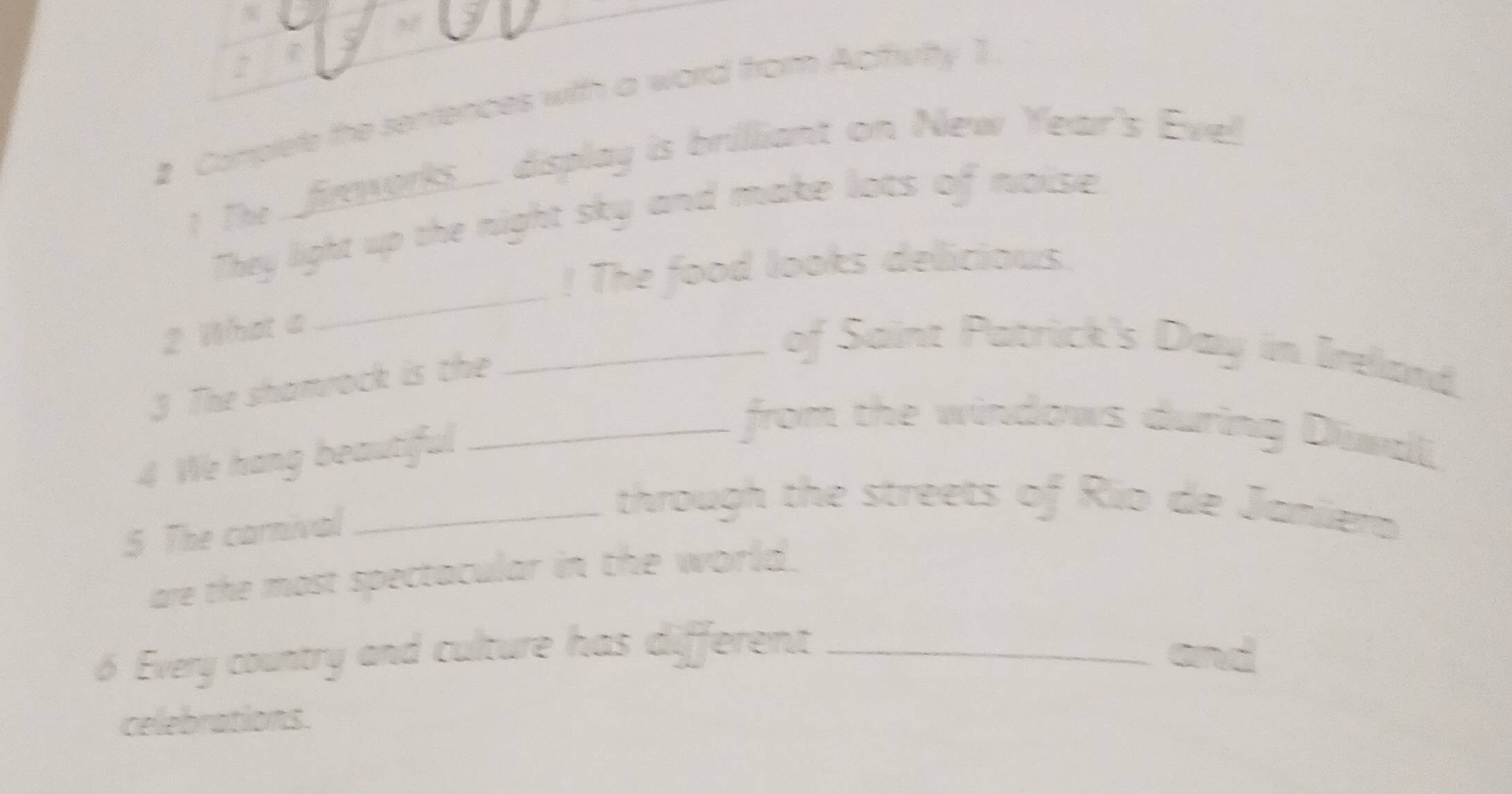 # Complete the sentences with a word from Actfvtty 1. 
! The _ frwor._ display is brilliant on New Year's Evel 
_ 
They light up the night sky and make lots of noise 
! The food looks delicious. 
2 What a 
3 The shamrock is the 
_of Saint Patrick's Day in Ireland. 
4 We hang beautiful 
_from the windows during Diwili 
5 The carnival 
_through the streets of Rio de Janilera 
are the most spectacular in the world. 
6 Every country and culture has different _and 
celebrations.