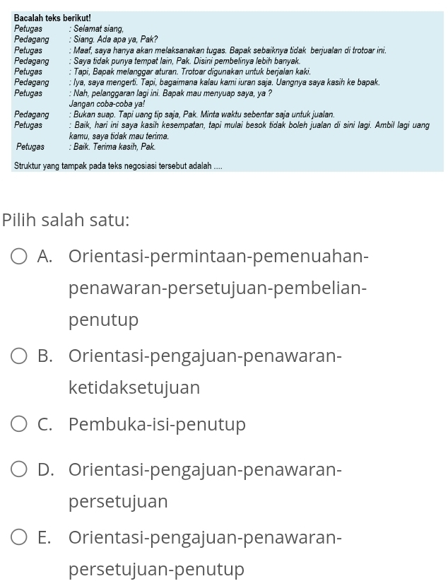 Bacalah teks berikut!
Petugas : Selamat siang,
Pedagang : Siang. Ada apa ya, Pak?
Petugas :: Maaf, saya hanya akan melaksanakan tugas. Bapak sebaiknya tidak berjualan di trotoar ini
Pedagang * Saya tidak punya tempat lain, Pak. Disini pembelinya lebih banyak.
Petugas : Tapi, Bapak melanggar aturan. Trotoar digunakan untuk berjalan kaki.
Pedagang r lya, saya mengerti. Tapi, bagaimana kalau kami iuran saja. Uangnya saya kasih ke bapak.
Petugas : Nah, pelanggaran lagi ini. Bapak mau menyuap saya, ya ?
Jangan coba-coba ya!
Pedagang : Bukan suap. Tapi uang tip saja, Pak. Minta waktu sebentar saja untuk jualan.
Petugas : Baik, hari ini saya kasih kesempatan, tapi mulai besok tidak boleh jualan di sini lagi. Ambil lagi uang
kamu, saya tidak mau terima.
Petugas : Baik. Terima kasih, Pak.
Struktur yang tampak pada teks negosiasi tersebut adalah ....
Pilih salah satu:
A. Orientasi-permintaan-pemenuahan-
penawaran-persetujuan-pembelian-
penutup
B. Orientasi-pengajuan-penawaran-
ketidaksetujuan
C. Pembuka-isi-penutup
D. Orientasi-pengajuan-penawaran-
persetujuan
E. Orientasi-pengajuan-penawaran-
persetujuan-penutup