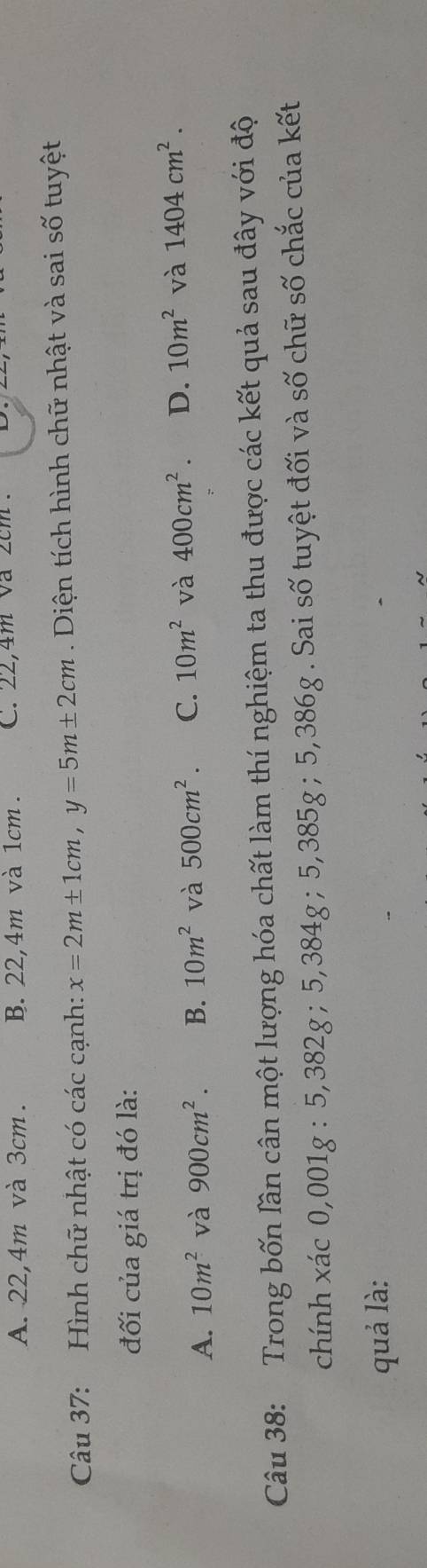 A. 22, 4m và 3cm. B. 22, 4m và 1cm. C. 22, 4m va 2cm.
Câu 37: Hình chữ nhật có các cạnh: x=2m± 1cm, y=5m± 2cm. Diện tích hình chữ nhật và sai số tuyệt
đối của giá trị đó là:
A. 10m^2 và 900cm^2. B. 10m^2 và 500cm^2 C. 10m^2 và 400cm^2. D. 10m^2 và 1404cm^2. 
Câu 38: Trong bốn lần cân một lượng hóa chất làm thí nghiệm ta thu được các kết quả sau đây với độ
chính xác 0,001g : 5,382g; 5,384g; 5,385g; 5,386g. Sai số tuyệt đối và số chữ số chắc của kết
quả là: