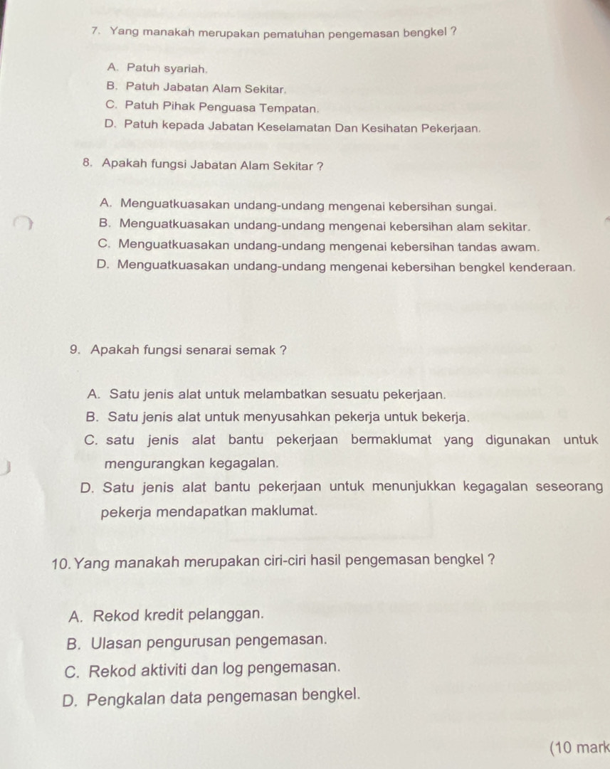 Yang manakah merupakan pematuhan pengemasan bengkel ?
A. Patuh syariah.
B. Patuh Jabatan Alam Sekitar.
C. Patuh Pihak Penguasa Tempatan.
D. Patuh kepada Jabatan Keselamatan Dan Kesihatan Pekerjaan.
8. Apakah fungsi Jabatan Alam Sekitar ?
A. Menguatkuasakan undang-undang mengenai kebersihan sungai.
B. Menguatkuasakan undang-undang mengenai kebersihan alam sekitar.
C. Menguatkuasakan undang-undang mengenai kebersihan tandas awam.
D. Menguatkuasakan undang-undang mengenai kebersihan bengkel kenderaan.
9. Apakah fungsi senarai semak ?
A. Satu jenis alat untuk melambatkan sesuatu pekerjaan.
B. Satu jenis alat untuk menyusahkan pekerja untuk bekerja.
C. satu jenis alat bantu pekerjaan bermaklumat yang digunakan untuk
] mengurangkan kegagalan.
D. Satu jenis alat bantu pekerjaan untuk menunjukkan kegagalan seseorang
pekerja mendapatkan maklumat.
10. Yang manakah merupakan ciri-ciri hasil pengemasan bengkel ?
A. Rekod kredit pelanggan.
B. Ulasan pengurusan pengemasan.
C. Rekod aktiviti dan log pengemasan.
D. Pengkalan data pengemasan bengkel.
(10 mark