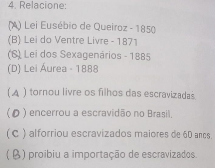 Relacione:
(A) Lei Eusébio de Queiroz - 1850
(B) Lei do Ventre Livre - 1871
(C) Lei dos Sexagenários - 1885
(D) Lei Áurea - 1888
(▲ ) tornou livre os filhos das escravizadas.
( ρ ) encerrou a escravidão no Brasil.
(C ) alforriou escravizados maiores de 60 anos.
(β) proibiu a importação de escravizados.