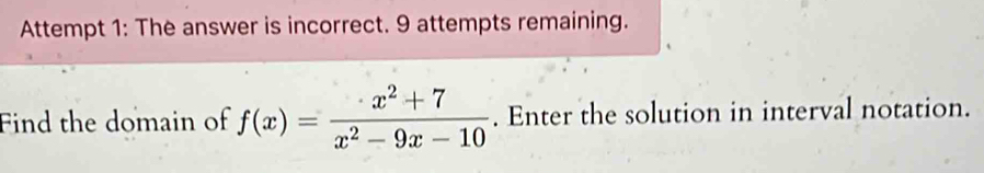 Attempt 1: The answer is incorrect. 9 attempts remaining. 
Find the domain of f(x)= (x^2+7)/x^2-9x-10 . Enter the solution in interval notation.