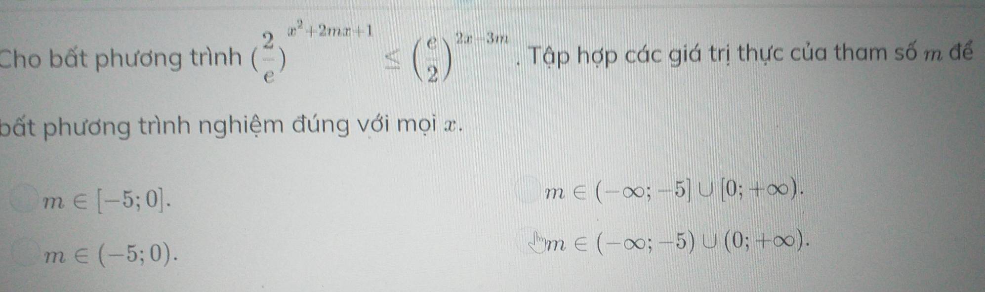 Cho bất phương trình ( 2/e )^x^2+2mx+1≤ ( e/2 )^2x+3m. Tập hợp các giá trị thực của tham số m để
pất phương trình nghiệm đúng với mọi x.
m∈ [-5;0].
m∈ (-∈fty ;-5]∪ [0;+∈fty ).
m∈ (-5;0).
□ m∈ (-∈fty ;-5)∪ (0;+∈fty ).