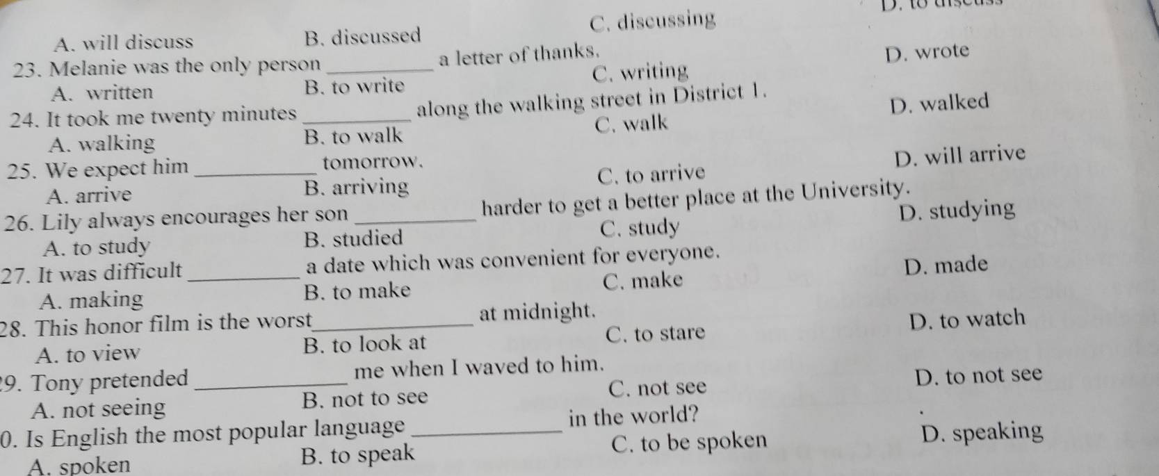 A. will discuss B. discussed C. discussing
23. Melanie was the only person_
a letter of thanks.
A. written B. to write C. writing D. wrote
24. It took me twenty minutes_
along the walking street in District 1.
A. walking B. to walk C. walk D. walked
25. We expect him _tomorrow.
A. arrive B. arriving C. to arrive D. will arrive
26. Lily always encourages her son_
harder to get a better place at the University.
A. to study B. studied C. study D. studying
27. It was difficult_ a date which was convenient for everyone.
A. making B. to make C. make D. made
28. This honor film is the worst_ at midnight.
A. to view B. to look at C. to stare D. to watch
9. Tony pretended _me when I waved to him.
A. not seeing B. not to see C. not see D. to not see
0. Is English the most popular language_ in the world?
A. spoken B. to speak C. to be spoken D. speaking