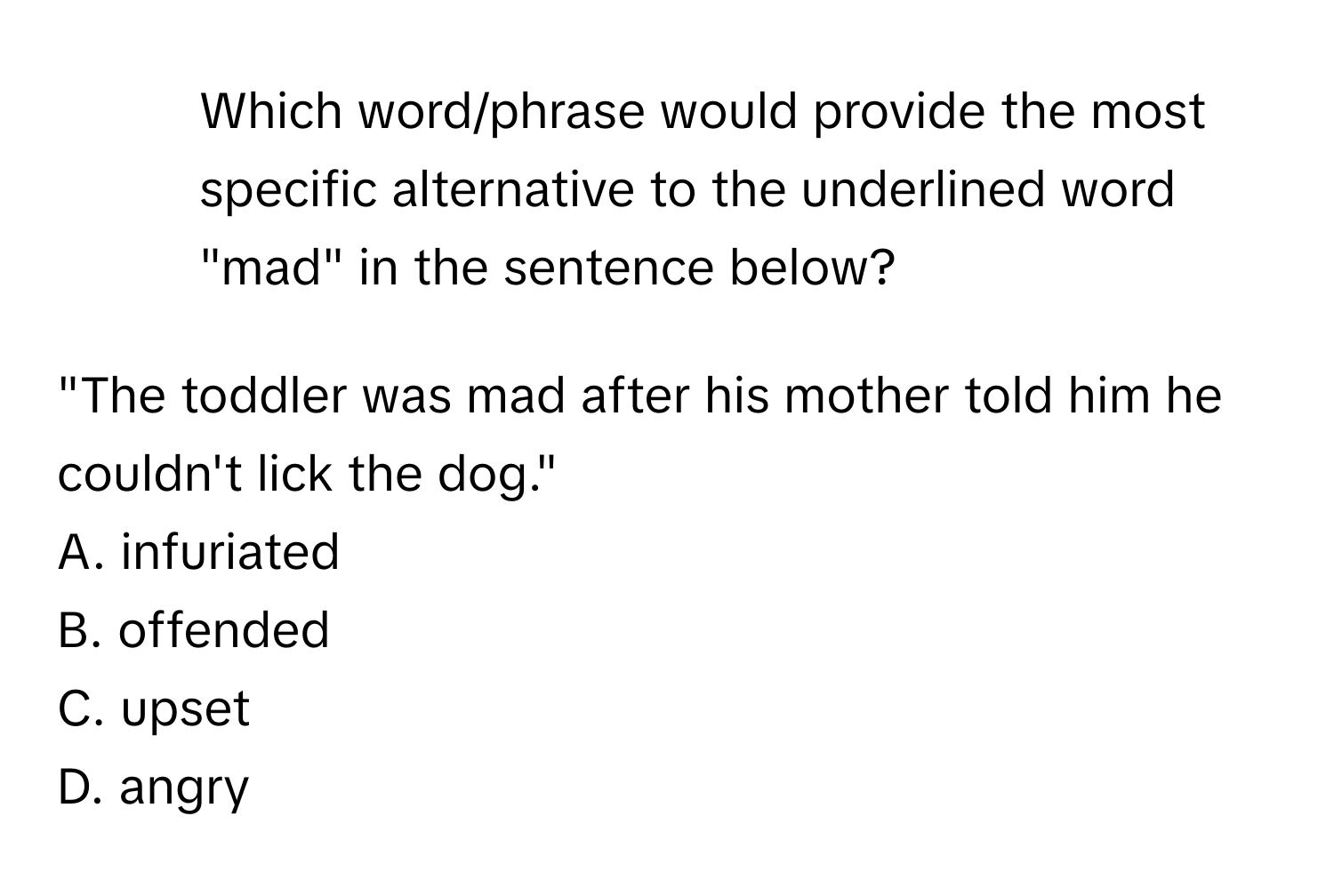 Which word/phrase would provide the most specific alternative to the underlined word "mad" in the sentence below?

"The toddler was mad after his mother told him he couldn't lick the dog."
A. infuriated
B. offended
C. upset
D. angry