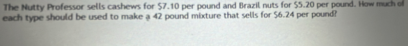 The Nutty Professor sells cashews for $7.10 per pound and Brazil nuts for $5.20 per pound. How much of 
each type should be used to make a 42 pound mixture that sells for $6.24 per pound?