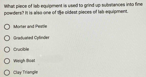 What piece of lab equipment is used to grind up substances into fine
powders? It is also one of the oldest pieces of lab equipment.
Morter and Pestle
Graduated Cylinder
Crucible
Weigh Boat
Clay Triangle