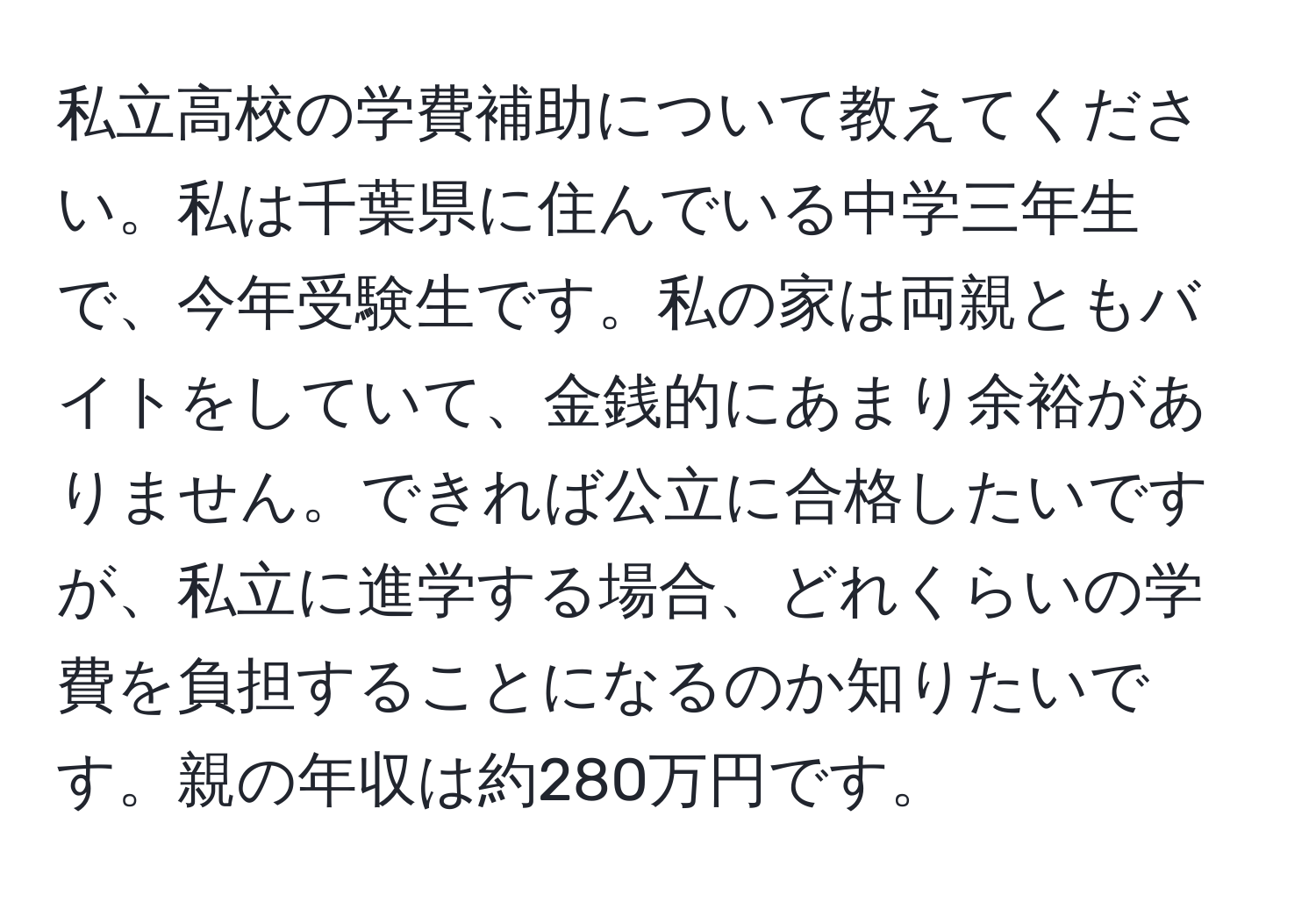 私立高校の学費補助について教えてください。私は千葉県に住んでいる中学三年生で、今年受験生です。私の家は両親ともバイトをしていて、金銭的にあまり余裕がありません。できれば公立に合格したいですが、私立に進学する場合、どれくらいの学費を負担することになるのか知りたいです。親の年収は約280万円です。