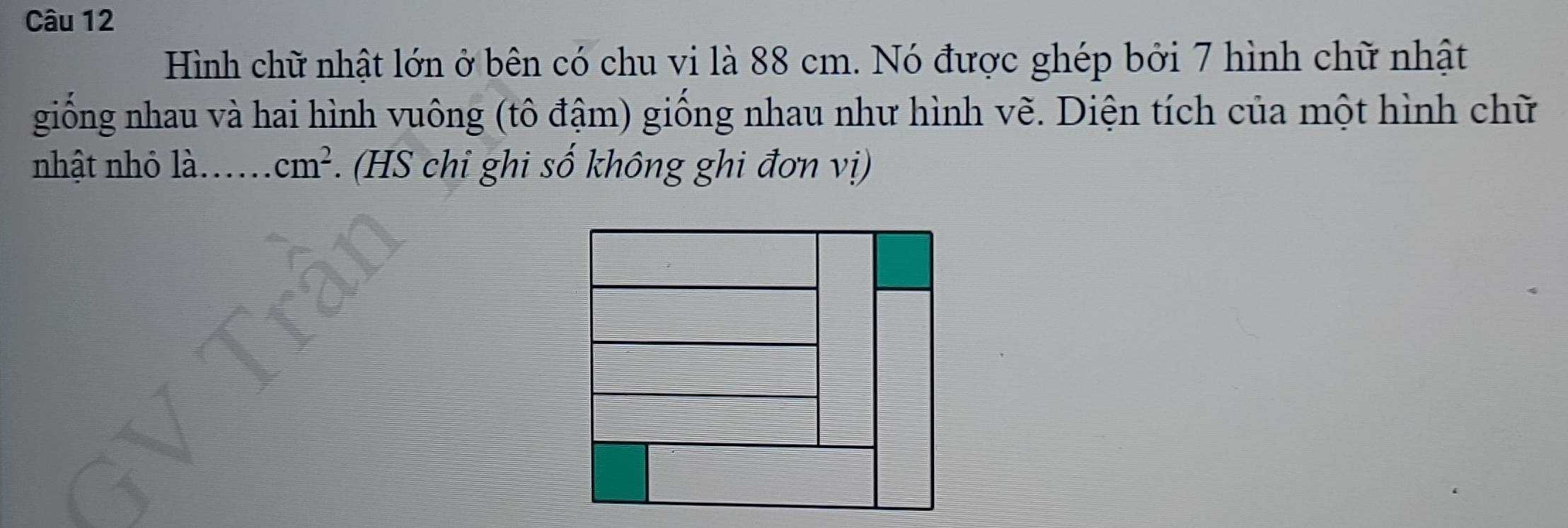 Hình chữ nhật lớn ở bên có chu vi là 88 cm. Nó được ghép bởi 7 hình chữ nhật 
giống nhau và hai hình vuông (tô đậm) giống nhau như hình vẽ. Diện tích của một hình chữ 
nhật nhỏ là. ..... cm^2. (HS chỉ ghi số không ghi đơn vị)