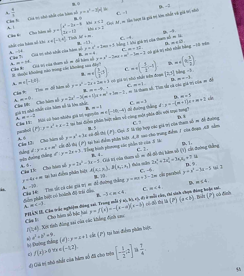 B. 0
C. −1 D. -2
A.  4/5  y=x^2-2|x| là:
Câu 5: Giá trị nhỏ nhất của hàm số
B. (
Câu 6: Cho hàm số y=beginarrayl x^2-2x-8khix≤ 2 2x-12khix>2endarray. Gọi M, m lần lượt là giá trị lớn nhất và giá trị nhỏ
A. 1
D. --9 .
nhất của hảm số khi x∈ [-1;4]. Tinh M+m. C. -4 .
Câu 7: Giá trị nhỏ nhất của hàm số y=x^2+2mx+5 bằng 1 khi giá trị của tham số m là:
A. --14 . B. -13 .
D. m∈ varnothing .
C. m=± 2.
B. m=4.
A. m=± 4. Giả trị của tham số m đề hàm số y=x^2-2mx+m^2-3m-2 có giá trị nhỏ nhất bằng −10 trên
B. m∈ ( 3/2 ;5). C. m∈ (- 5/2 ;-1). D. m∈ (0, 3/2 ).
Câu 8:  
R thuộc khoảng nảo trong các khoảng sau đây?
A. m∈ [-1;0). y=x^2-2x+2m+3 có giá trị nhỏ nhất trên đoạn [2;5] bang -3 .
D. m=-3.
A. m=0. B. m=-9 m là tham số. Tìm tắt cả các giá trị của m đề
Câu 9: Tìm m để hàm số
Câu 10: Cho hàm số y=2x^2-3(m+1)x+m^2+3m-2. ' C. m=1.
B. m=1
giá trị nhỏ nhất của hàm số là lớn nhất.
C.
Câu 11: Hỏi có bao nhiêu giá trị nguyên m∈ [-10;-4) để đường thẳng m=3 d:y=-(m+1)x+m+2 D. m=5 cắt
A. m=-2 D. 8
parabol (P):y=x^2+x-2 tại hai điểm phân biệt nằm về cùng một phía đối với trục tung?
B. 5 C. 7
Câu 12: Cho hàm số y=x^2+3x có đồ thị (P). Gọi S là tập hợp các giá trị của tham số m đề đường
cắt đồ thị (P) tại hai điểm phân biệt A,B sao cho trung điểm I của đoạn AB nằm
A. 6
thẳng d : y=x+m^2 d':y=2x+3. Tổng bình phương các phần tử của S là: D. 1.
trên đưởng thẳng
B. 4 . C. 2 .
Câu 13: Cho hàm số y=2x^2-3x-5. Giá trị của tham số m đề đồ thị hàm số (1) cắt đường thằng
A. 6 . D. 9 .
y=4x+m tại hai điểm phân biệt A(x_1;y_1),B(x_2;x_2) thỏa mãn 2x_1^(2+2x_2^2=3x_1)x_2+7
là
C. -6 .
B. 10 .
Câu 14: Tìm tất cả các giá trị m để đường thẳng y=mx+3-2m cắt parabol y=x^2-3x-5 tại 2
D. m≤ 4.
án.
A. −10.
điểm phân biệt có hoành độ trái dấu.
C. m<4.
m B. -3
PHÀN II. Câu trắc nghiệm đúng sai. Trong mỗi ý a), b), c), d) ở mỗi câu, thí sinh chọn đúng hoặc sai.
Câu 1: Cho hàm s A bậc hai y=f(x)=-(x-a)(x-b) có đồ thị là (P) (a. Biết (P) có đinh
I(1;4). Xét tính đúng sai của các khẳng định sau:
b) Đường thẳng (d):y=x+1 cắt (P) tại hai điểm phân biệt.
a) a^2+b^2=9.
c) f(x)>0forall x∈ (-1;2). [- 1/2 ;2] là  7/4 .
d) Giá trị nhỏ nhất của hàm số đã cho trên
51