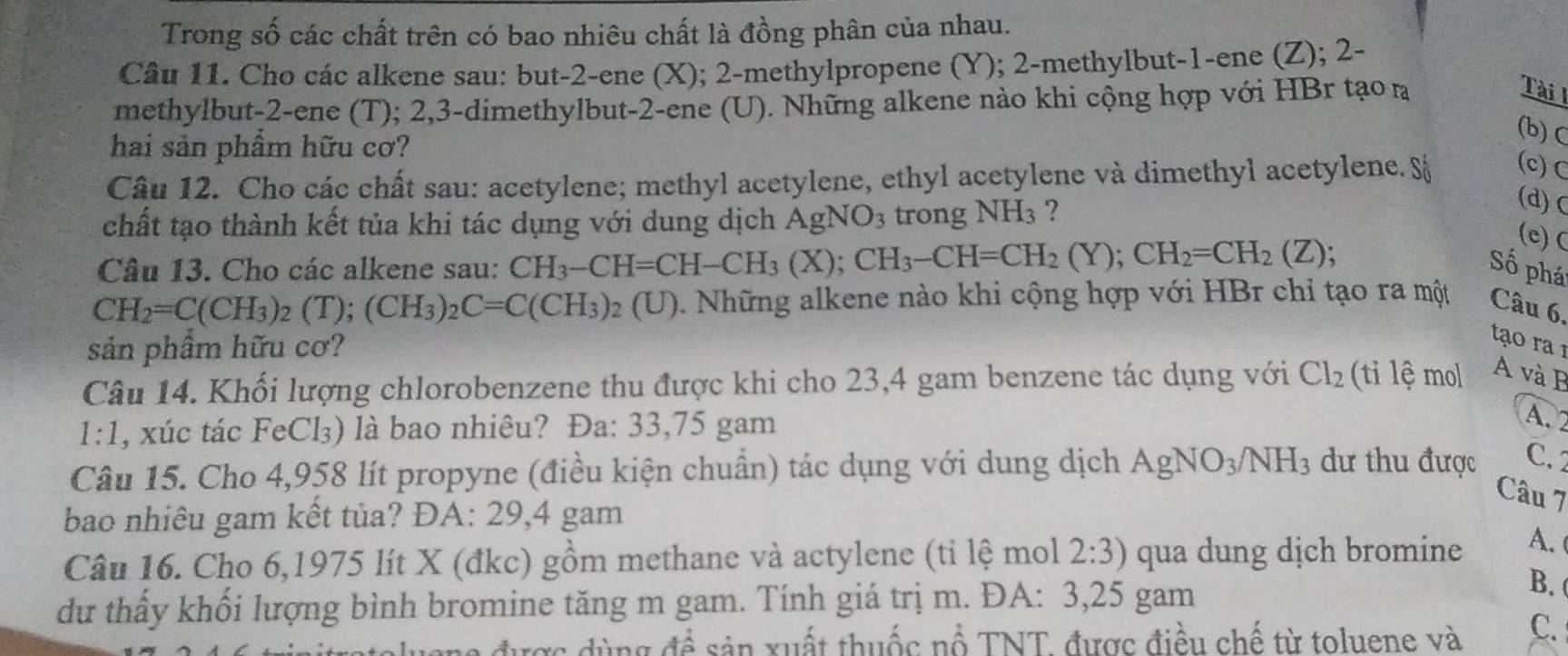 Trong số các chất trên có bao nhiêu chất là đồng phân của nhau.
Câu 11. Cho các alkene sau: but-2-ene (X); 2-methylpropene (Y); 2-methylbut-1-ene (Z); 2-
methylbut-2-ene (T); 2,3-dimethylbut-2-ene (U). Những alkene nào khi cộng hợp với HBr tạo n
Tài l
hai sản phẩm hữu cơ?
(b)C
Câu 12. Cho các chất sau: acetylene; methyl acetylene, ethyl acetylene và dimethyl acetylene. S (c) C
chất tạo thành kết tủa khi tác dụng với dung dịch AgNO_3 trong NH_3 ?
(d)c
(e) C
Câu 13. Cho các alkene sau: CH_3-CH=CH-CH_3(X);CH_3-CH=CH_2(Y);CH_2=CH_2(Z); Số phá
CH_2=C(CH_3)_2(T);(CH_3)_2C=C(CH_3)_2(U) 0. Những alkene nào khi cộng hợp với HBr chỉ tạo ra một Câu 6,
sản phầm hữu cơ?
tạo ra1
Câu 14. Khổi lượng chlorobenzene thu được khi cho 23,4 gam benzene tác dụng với Cl_2 (ti lệ mol A và B
1:1 1, xúc tác FeCl₃) là bao nhiêu? Đa: 33,75 gam
A. 2
Câu 15. Cho 4,958 lít propyne (điều kiện chuẩn) tác dụng với dung dịch AgNO_3/NH_3 dư thu được C.2
Câu 7
bao nhiêu gam kết tủa? ĐA: 29,4 gam
Câu 16. Cho 6,1975 lít X (đkc) gồm methane và actylene (tỉ lệ mol 2:3) qua dung dịch bromine A. 
du thấy khối lượng bình bromine tăng m gam. Tính giá trị m. ĐA: 3,25 gam
B. 
uang được dùng đề sản xuất thuốc nổ TNT. được điều chế từ toluene và C.